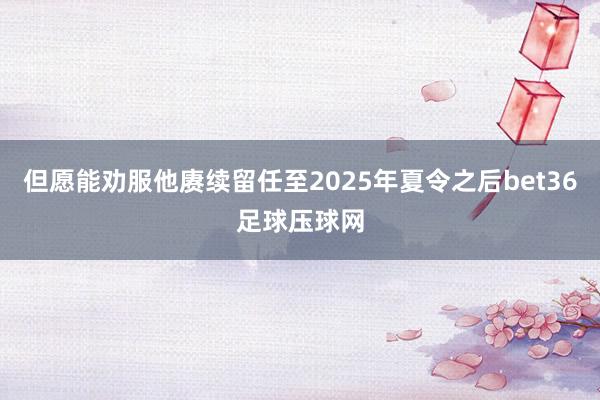 但愿能劝服他赓续留任至2025年夏令之后bet36足球压球网