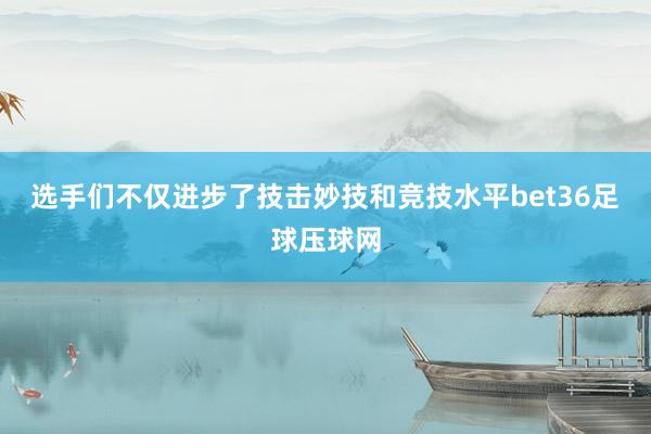 选手们不仅进步了技击妙技和竞技水平bet36足球压球网