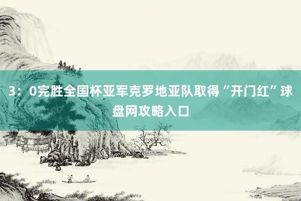 3：0完胜全国杯亚军克罗地亚队取得“开门红”球盘网攻略入口