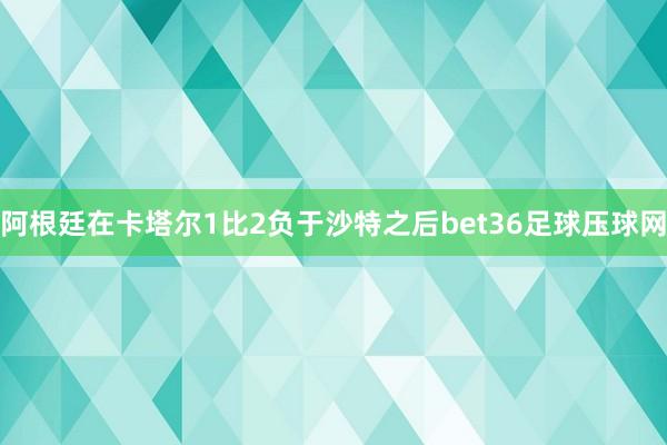 阿根廷在卡塔尔1比2负于沙特之后bet36足球压球网