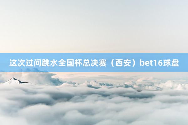 这次过问跳水全国杯总决赛（西安）bet16球盘