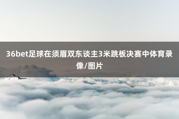 36bet足球在须眉双东谈主3米跳板决赛中体育录像/图片