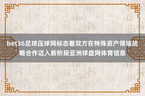 bet36足球压球网标志着双方在特殊资产领域战略合作迈入新阶段亚洲球盘网体育信息