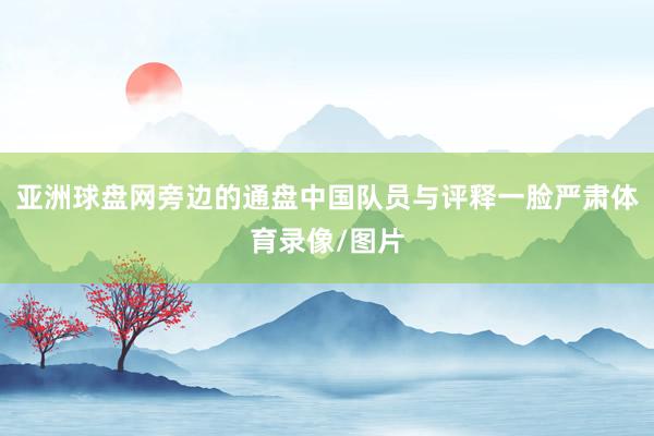 亚洲球盘网旁边的通盘中国队员与评释一脸严肃体育录像/图片