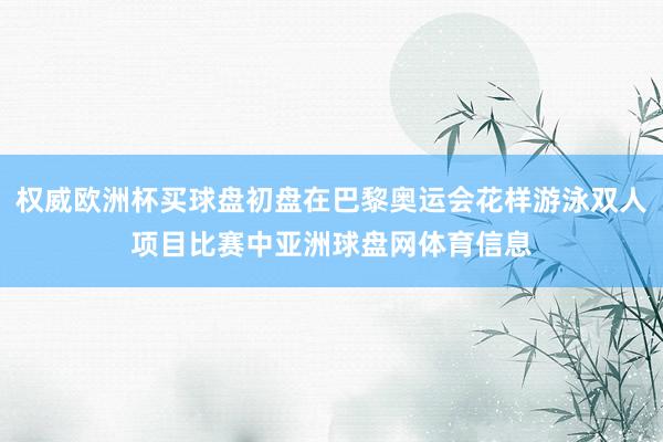 权威欧洲杯买球盘初盘在巴黎奥运会花样游泳双人项目比赛中亚洲球盘网体育信息