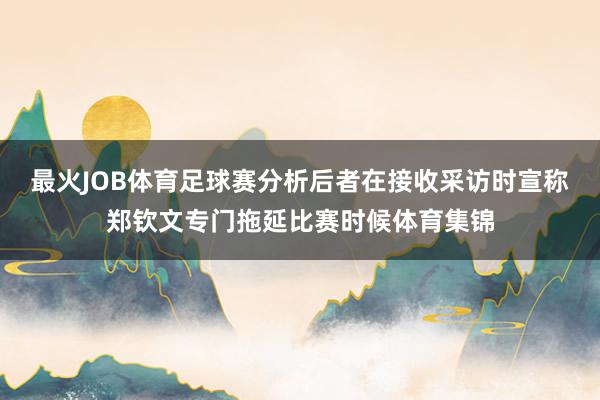 最火JOB体育足球赛分析后者在接收采访时宣称郑钦文专门拖延比赛时候体育集锦