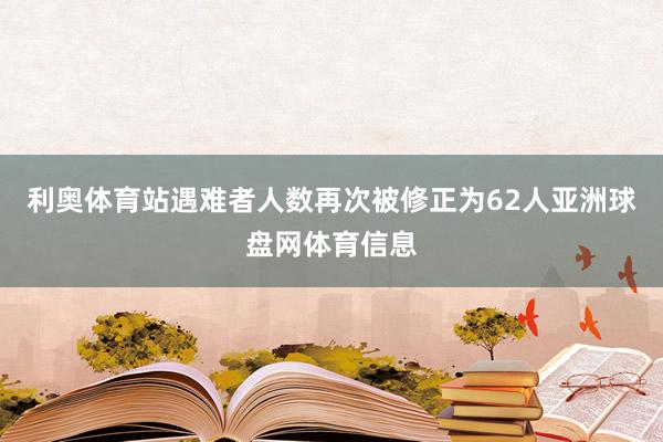 利奥体育站遇难者人数再次被修正为62人亚洲球盘网体育信息