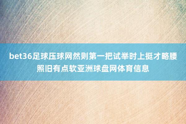 bet36足球压球网然则第一把试举时上挺才略腰照旧有点软亚洲球盘网体育信息