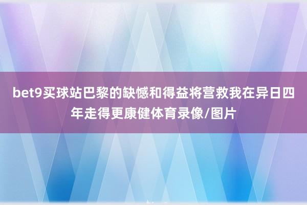 bet9买球站巴黎的缺憾和得益将营救我在异日四年走得更康健体育录像/图片