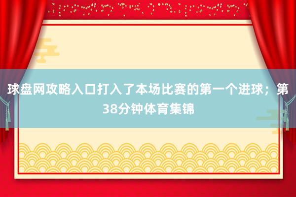 球盘网攻略入口打入了本场比赛的第一个进球；第38分钟体育集锦