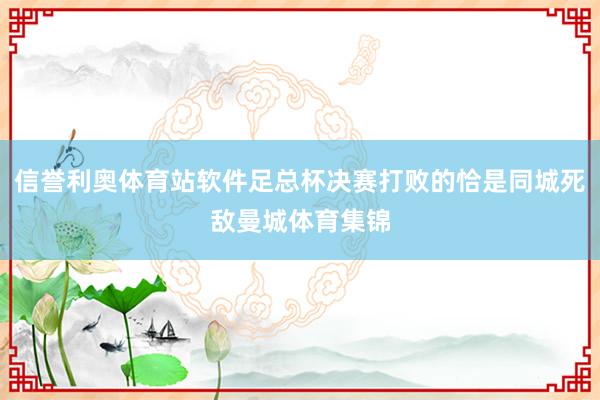 信誉利奥体育站软件足总杯决赛打败的恰是同城死敌曼城体育集锦