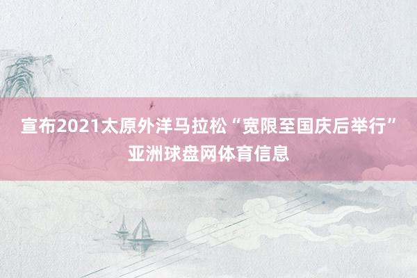 宣布2021太原外洋马拉松“宽限至国庆后举行”亚洲球盘网体育信息