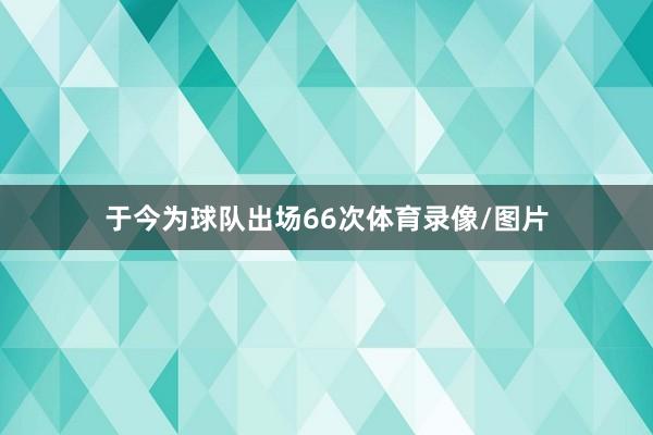 于今为球队出场66次体育录像/图片