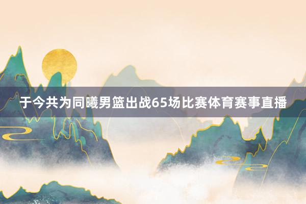 于今共为同曦男篮出战65场比赛体育赛事直播