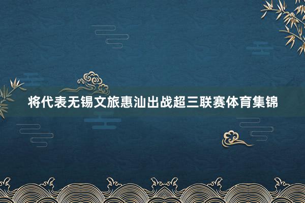 将代表无锡文旅惠汕出战超三联赛体育集锦