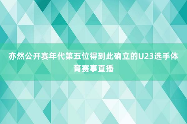 亦然公开赛年代第五位得到此确立的U23选手体育赛事直播