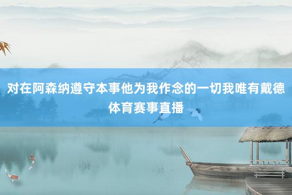 对在阿森纳遵守本事他为我作念的一切我唯有戴德体育赛事直播