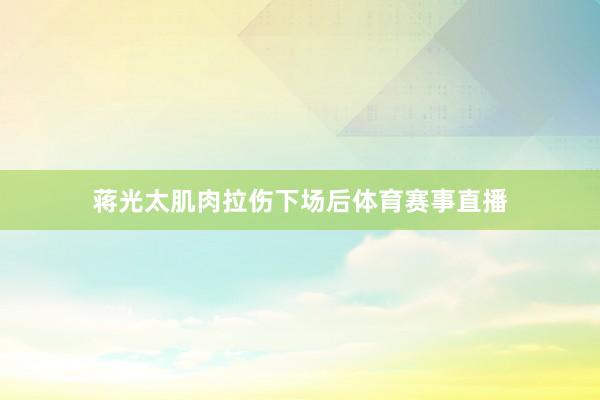 蒋光太肌肉拉伤下场后体育赛事直播