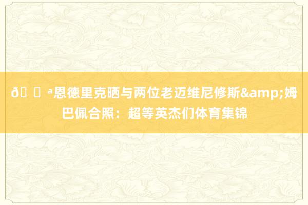 💪恩德里克晒与两位老迈维尼修斯&姆巴佩合照：超等英杰们体育集锦