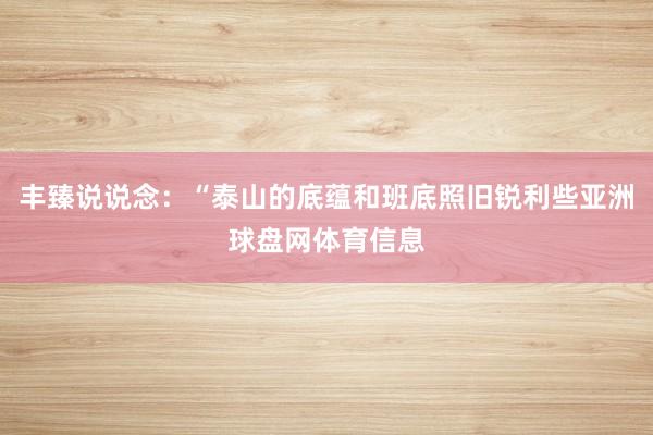 丰臻说说念：“泰山的底蕴和班底照旧锐利些亚洲球盘网体育信息