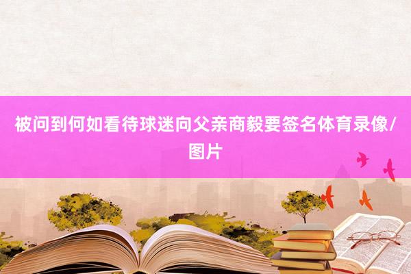 被问到何如看待球迷向父亲商毅要签名体育录像/图片