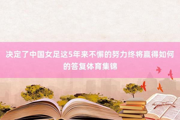 决定了中国女足这5年来不懈的努力终将赢得如何的答复体育集锦