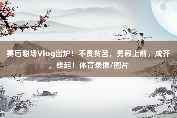 赛后谢场Vlog出炉！不畏贫苦，勇毅上前，成齐，雄起！体育录像/图片