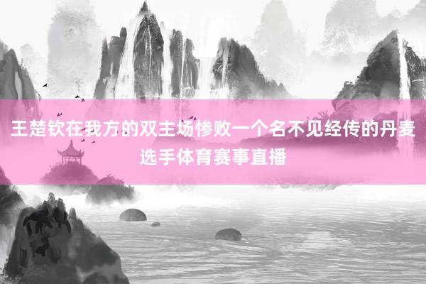 王楚钦在我方的双主场惨败一个名不见经传的丹麦选手体育赛事直播